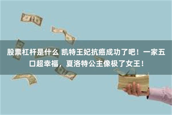 股票杠杆是什么 凯特王妃抗癌成功了吧！一家五口超幸福，夏洛特公主像极了女王！