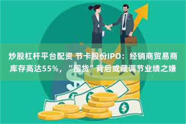 炒股杠杆平台配资 节卡股份IPO：经销商贸易商库存高达55%，“囤货”背后或藏调节业绩之嫌