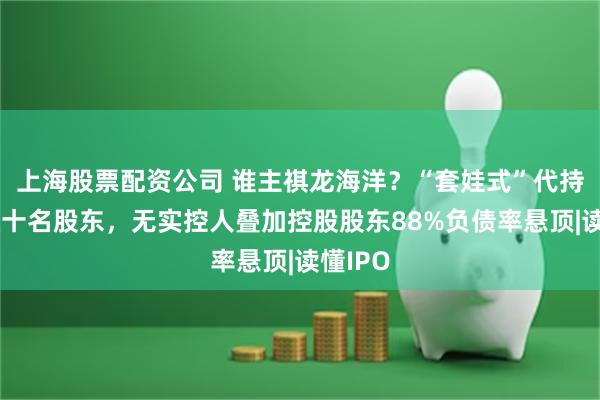上海股票配资公司 谁主祺龙海洋?“套娃式”代持惊现数十名股东,无实控人叠加控股股东88%负债率悬顶|读懂IPO